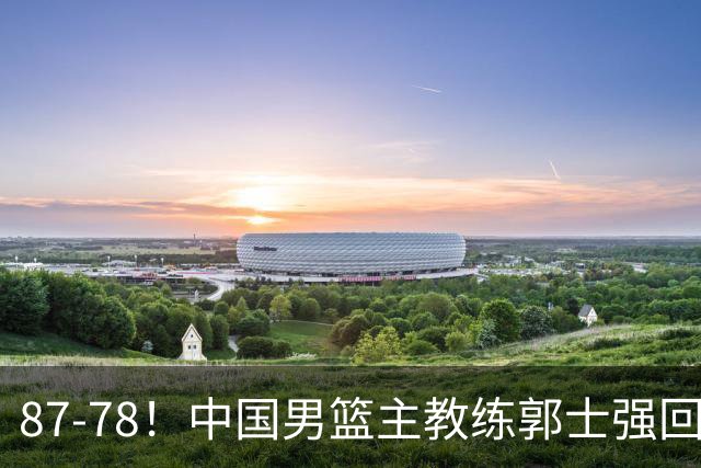 87-78！中国男篮主教练郭士强回应，沙特主教练表态，新华社发声